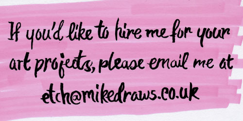 If you'd like to hire me for your art projects, please email me at etch (at) mikedraws.co.uk